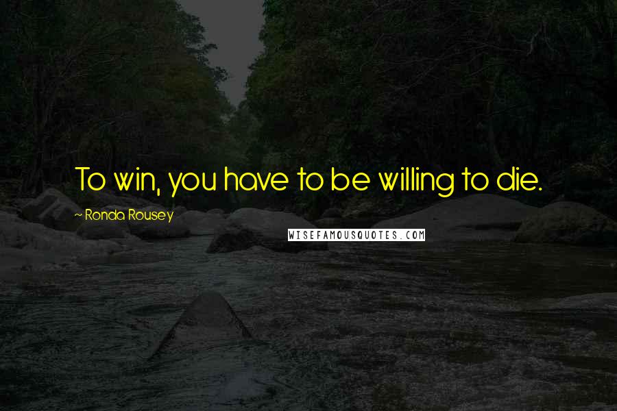 Ronda Rousey Quotes: To win, you have to be willing to die.