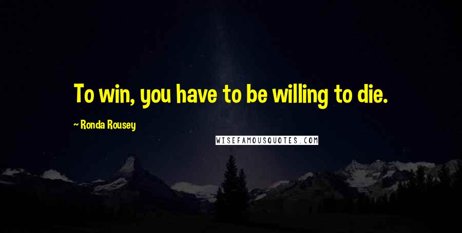 Ronda Rousey Quotes: To win, you have to be willing to die.