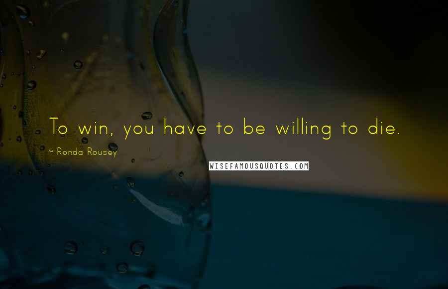 Ronda Rousey Quotes: To win, you have to be willing to die.