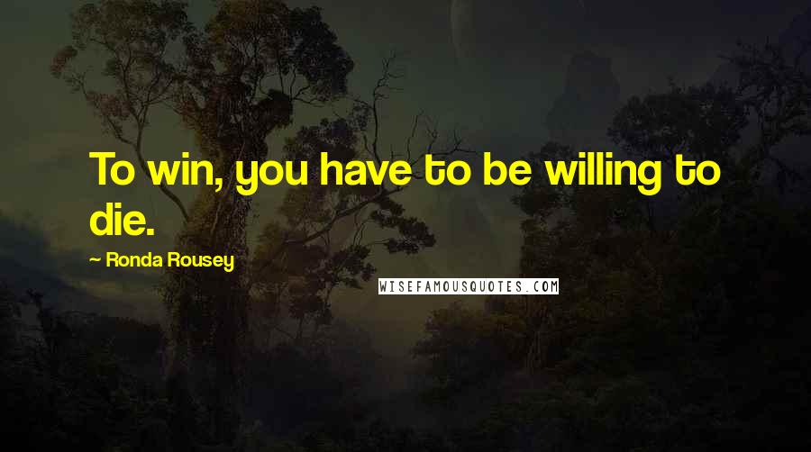 Ronda Rousey Quotes: To win, you have to be willing to die.