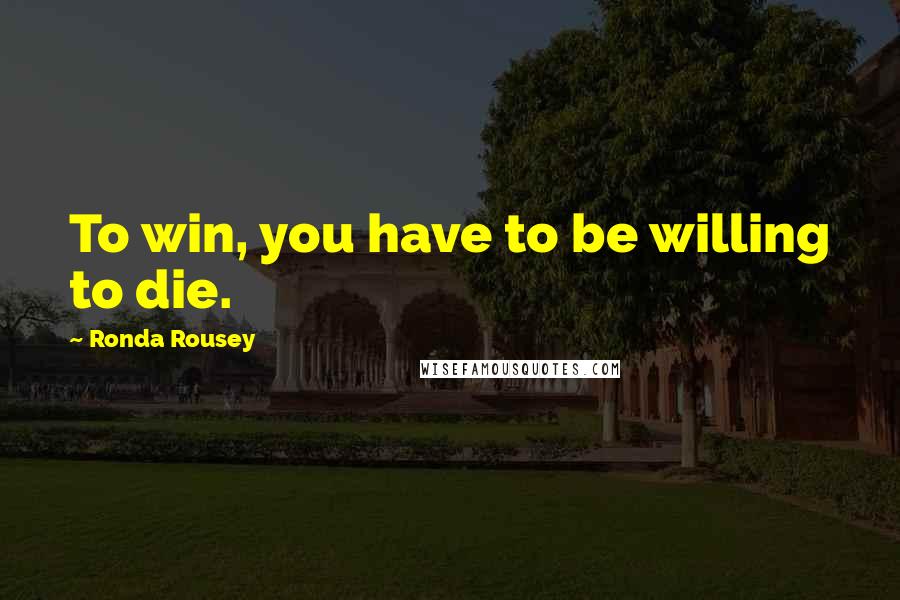 Ronda Rousey Quotes: To win, you have to be willing to die.