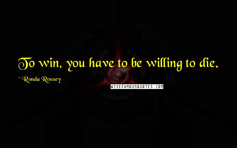 Ronda Rousey Quotes: To win, you have to be willing to die.