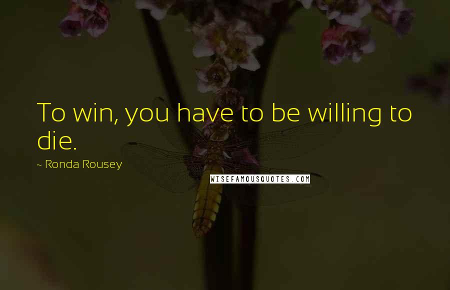 Ronda Rousey Quotes: To win, you have to be willing to die.