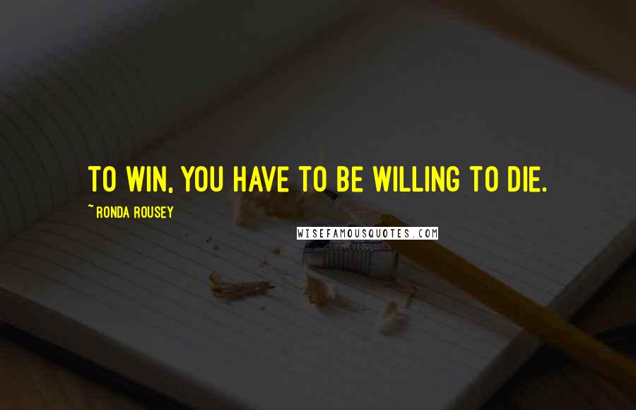 Ronda Rousey Quotes: To win, you have to be willing to die.