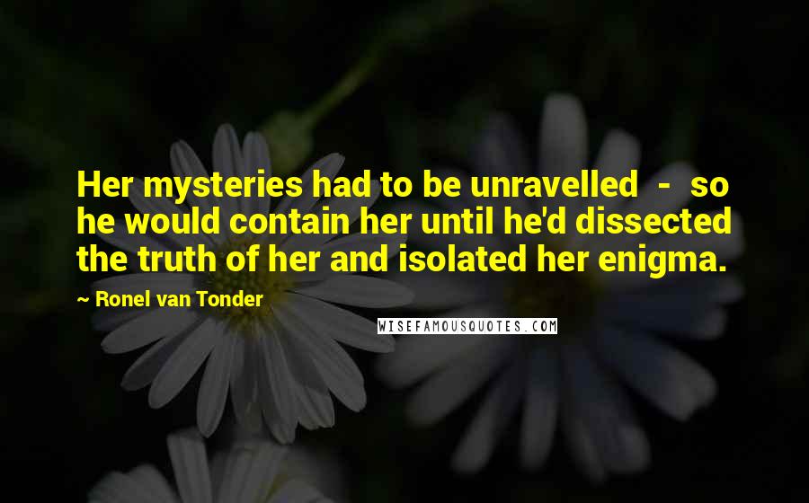 Ronel Van Tonder Quotes: Her mysteries had to be unravelled  -  so he would contain her until he'd dissected the truth of her and isolated her enigma.