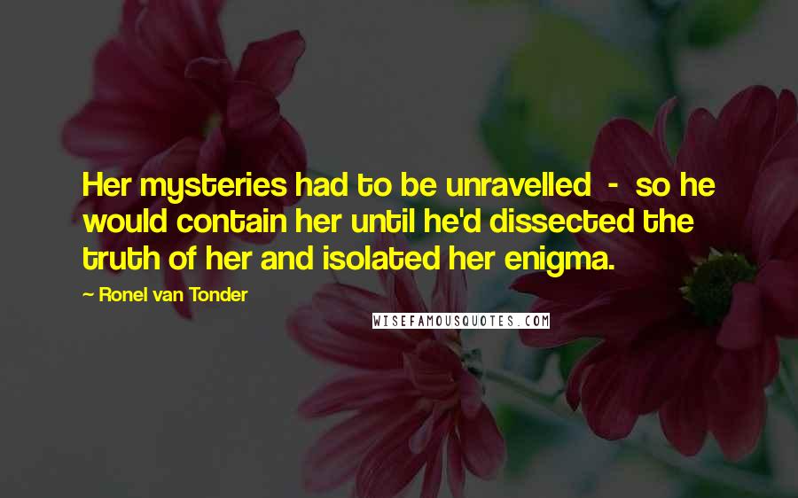 Ronel Van Tonder Quotes: Her mysteries had to be unravelled  -  so he would contain her until he'd dissected the truth of her and isolated her enigma.