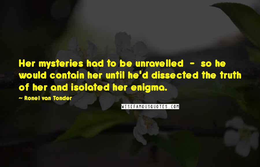 Ronel Van Tonder Quotes: Her mysteries had to be unravelled  -  so he would contain her until he'd dissected the truth of her and isolated her enigma.