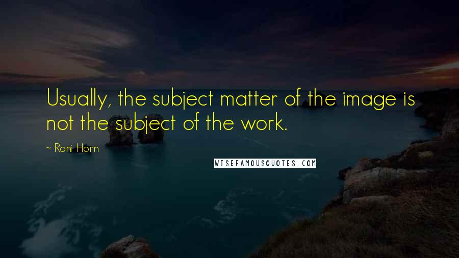Roni Horn Quotes: Usually, the subject matter of the image is not the subject of the work.
