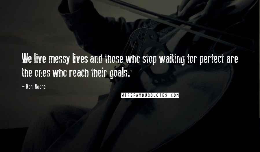 Roni Noone Quotes: We live messy lives and those who stop waiting for perfect are the ones who reach their goals.