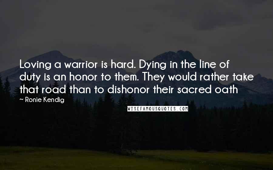 Ronie Kendig Quotes: Loving a warrior is hard. Dying in the line of duty is an honor to them. They would rather take that road than to dishonor their sacred oath