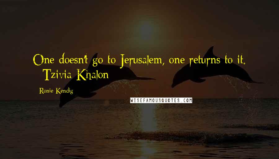 Ronie Kendig Quotes: One doesn't go to Jerusalem, one returns to it. --Tzivia Khalon