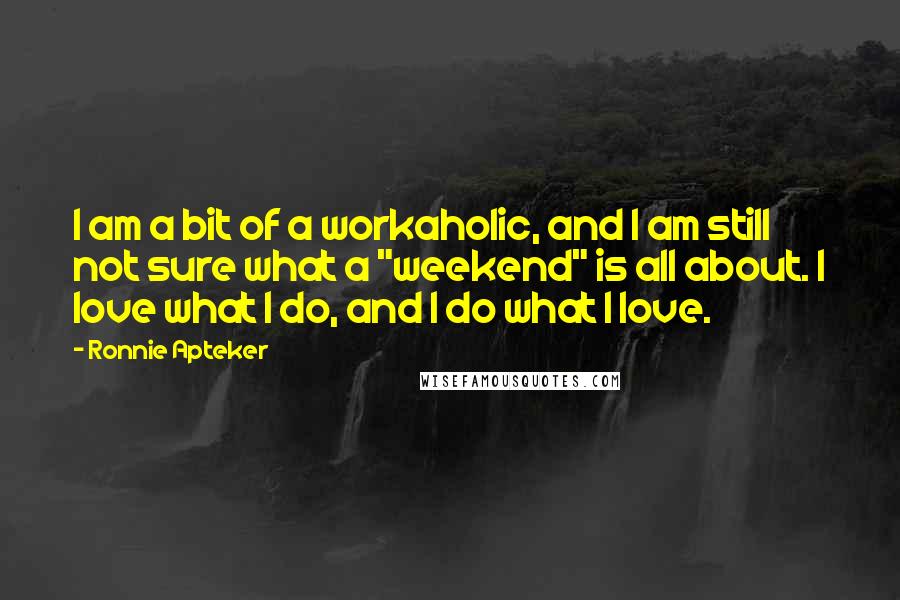 Ronnie Apteker Quotes: I am a bit of a workaholic, and I am still not sure what a "weekend" is all about. I love what I do, and I do what I love.