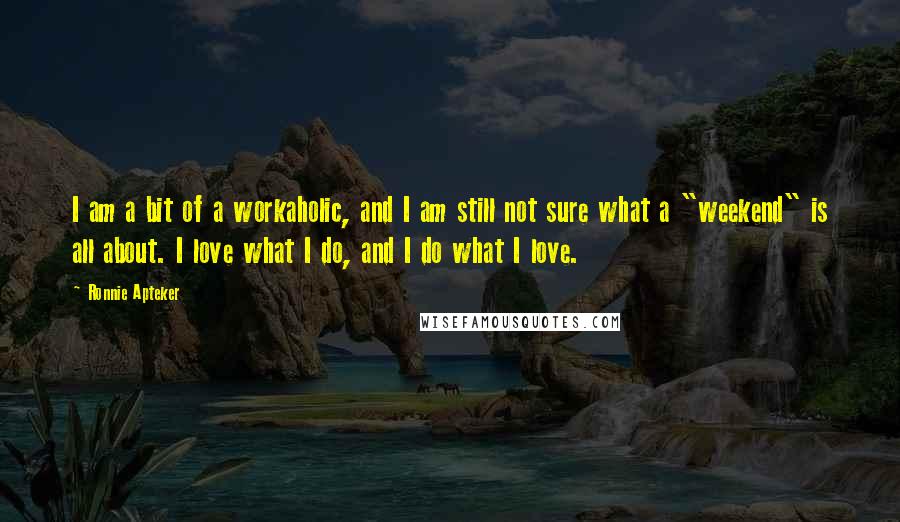 Ronnie Apteker Quotes: I am a bit of a workaholic, and I am still not sure what a "weekend" is all about. I love what I do, and I do what I love.