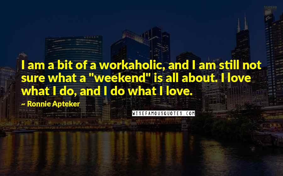 Ronnie Apteker Quotes: I am a bit of a workaholic, and I am still not sure what a "weekend" is all about. I love what I do, and I do what I love.