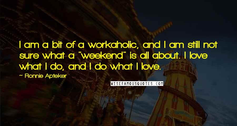 Ronnie Apteker Quotes: I am a bit of a workaholic, and I am still not sure what a "weekend" is all about. I love what I do, and I do what I love.