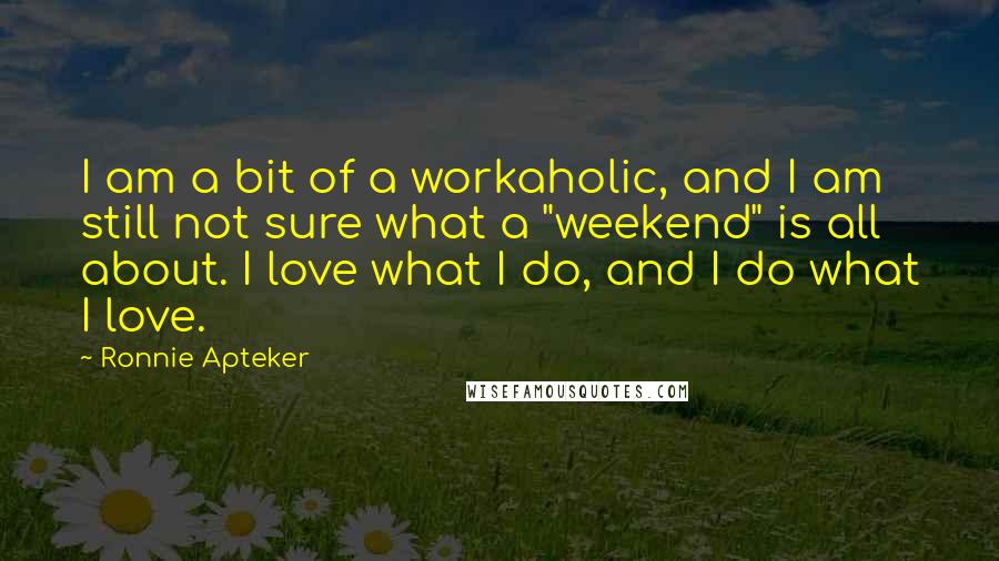 Ronnie Apteker Quotes: I am a bit of a workaholic, and I am still not sure what a "weekend" is all about. I love what I do, and I do what I love.