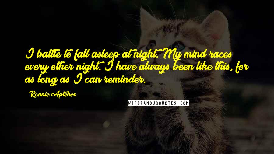 Ronnie Apteker Quotes: I battle to fall asleep at night. My mind races every other night. I have always been like this, for as long as I can reminder.