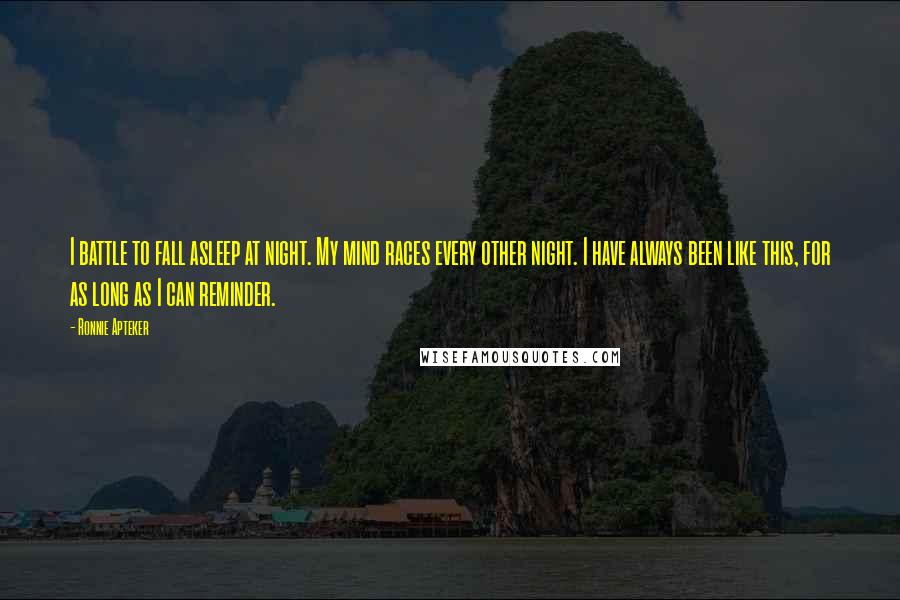 Ronnie Apteker Quotes: I battle to fall asleep at night. My mind races every other night. I have always been like this, for as long as I can reminder.