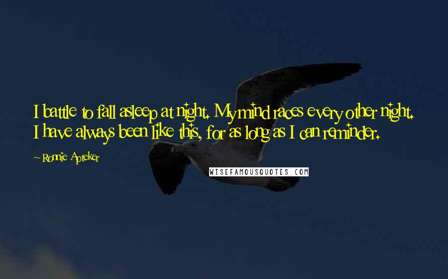 Ronnie Apteker Quotes: I battle to fall asleep at night. My mind races every other night. I have always been like this, for as long as I can reminder.