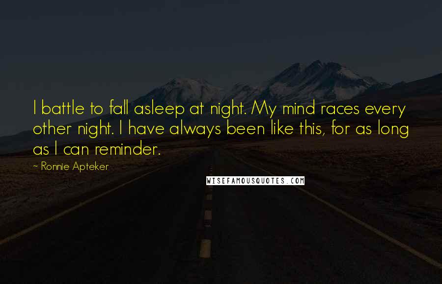 Ronnie Apteker Quotes: I battle to fall asleep at night. My mind races every other night. I have always been like this, for as long as I can reminder.