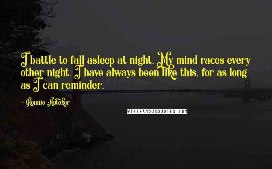 Ronnie Apteker Quotes: I battle to fall asleep at night. My mind races every other night. I have always been like this, for as long as I can reminder.