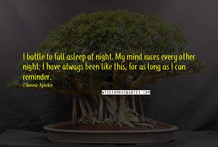 Ronnie Apteker Quotes: I battle to fall asleep at night. My mind races every other night. I have always been like this, for as long as I can reminder.