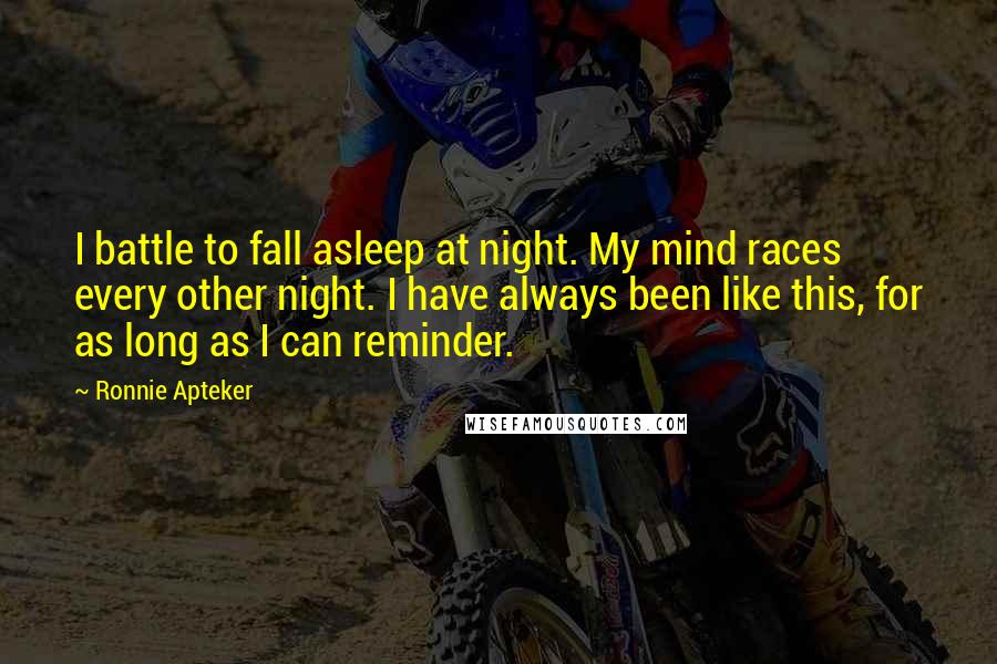 Ronnie Apteker Quotes: I battle to fall asleep at night. My mind races every other night. I have always been like this, for as long as I can reminder.