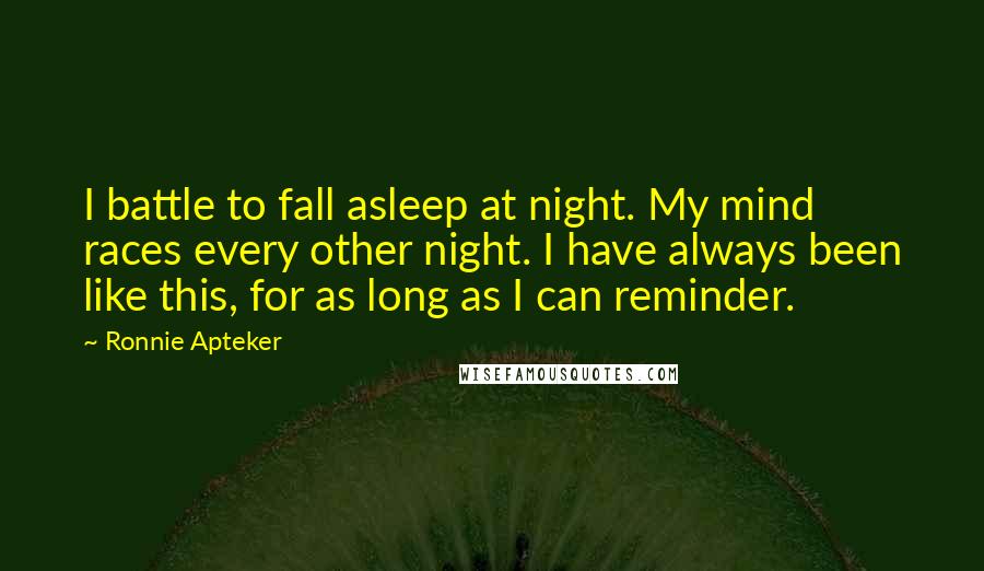 Ronnie Apteker Quotes: I battle to fall asleep at night. My mind races every other night. I have always been like this, for as long as I can reminder.