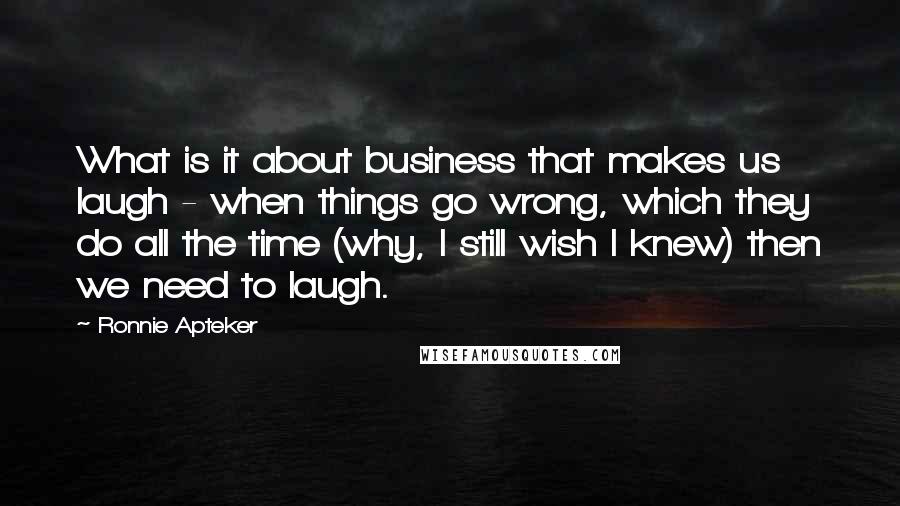 Ronnie Apteker Quotes: What is it about business that makes us laugh - when things go wrong, which they do all the time (why, I still wish I knew) then we need to laugh.