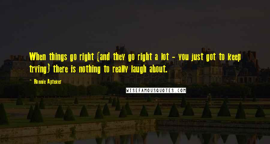 Ronnie Apteker Quotes: When things go right (and they go right a lot - you just got to keep trying) there is nothing to really laugh about.