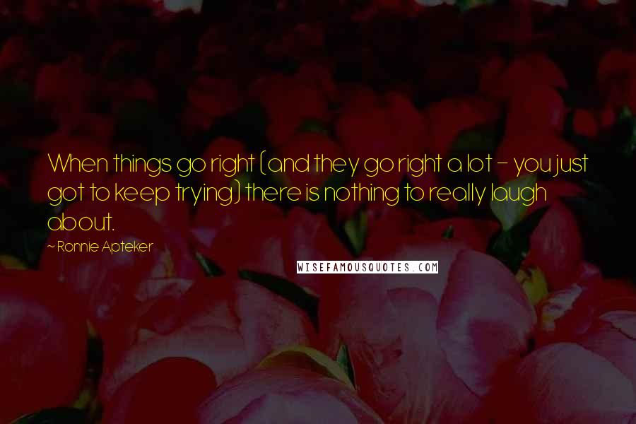 Ronnie Apteker Quotes: When things go right (and they go right a lot - you just got to keep trying) there is nothing to really laugh about.