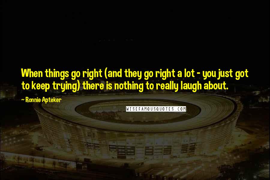 Ronnie Apteker Quotes: When things go right (and they go right a lot - you just got to keep trying) there is nothing to really laugh about.