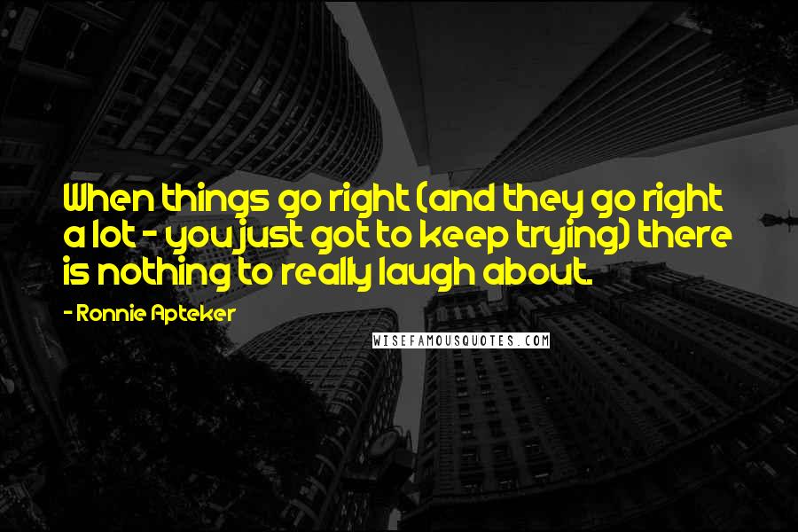 Ronnie Apteker Quotes: When things go right (and they go right a lot - you just got to keep trying) there is nothing to really laugh about.