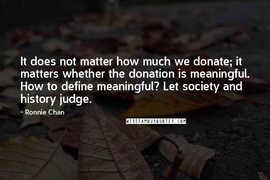 Ronnie Chan Quotes: It does not matter how much we donate; it matters whether the donation is meaningful. How to define meaningful? Let society and history judge.