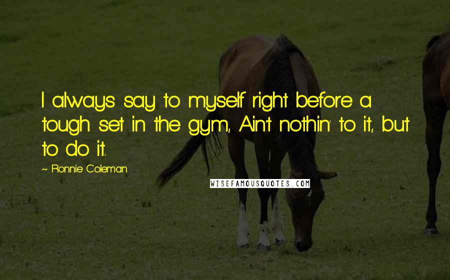 Ronnie Coleman Quotes: I always say to myself right before a tough set in the gym, Ain't nothin' to it, but to do it.