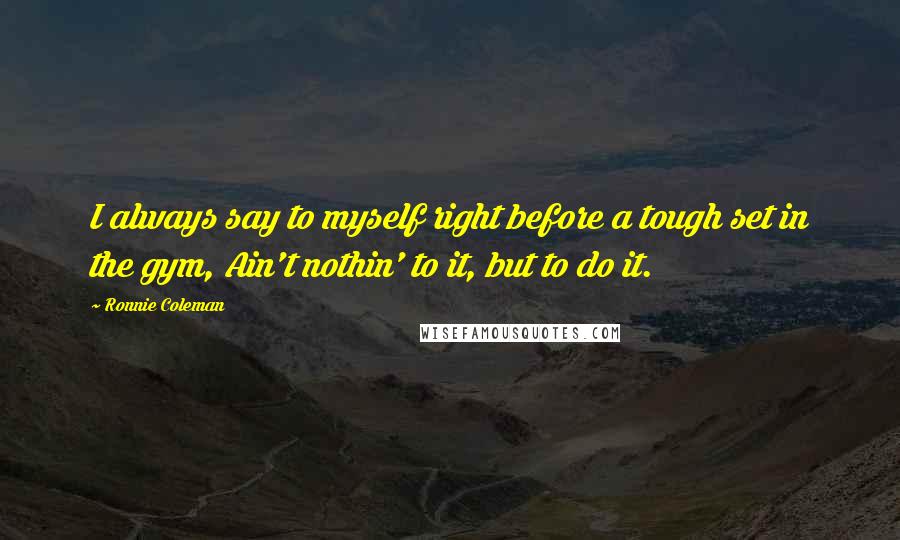 Ronnie Coleman Quotes: I always say to myself right before a tough set in the gym, Ain't nothin' to it, but to do it.