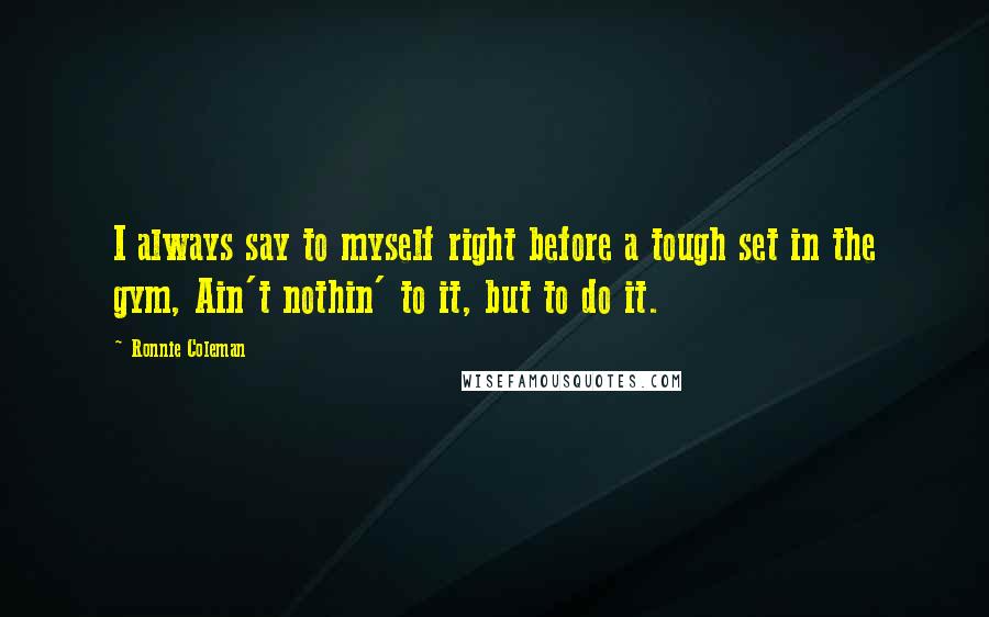 Ronnie Coleman Quotes: I always say to myself right before a tough set in the gym, Ain't nothin' to it, but to do it.