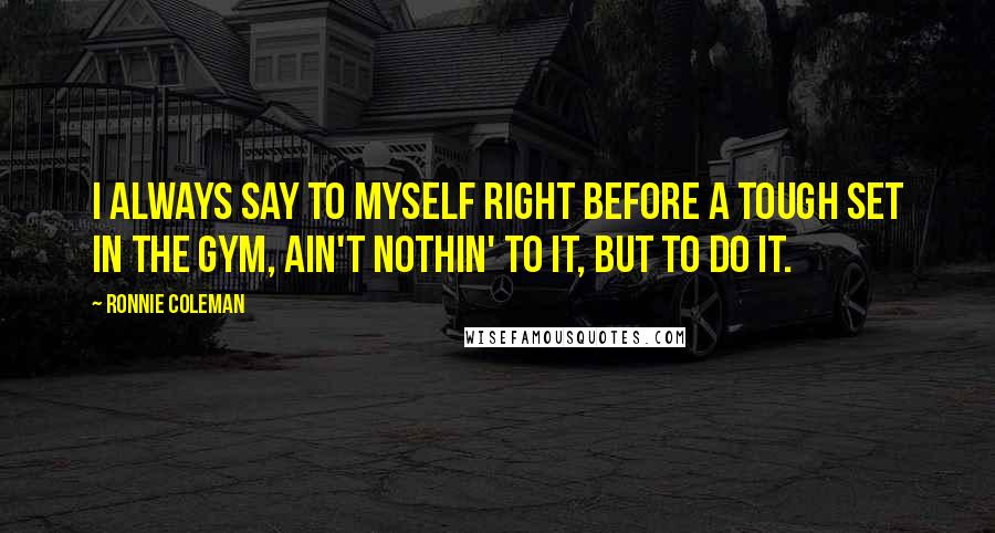 Ronnie Coleman Quotes: I always say to myself right before a tough set in the gym, Ain't nothin' to it, but to do it.