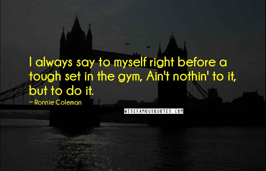 Ronnie Coleman Quotes: I always say to myself right before a tough set in the gym, Ain't nothin' to it, but to do it.