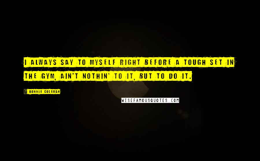 Ronnie Coleman Quotes: I always say to myself right before a tough set in the gym, Ain't nothin' to it, but to do it.