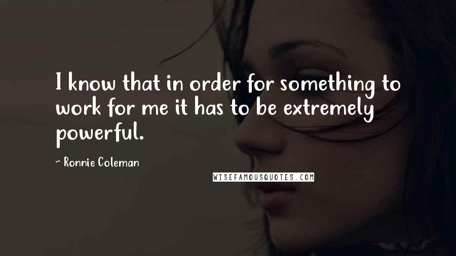 Ronnie Coleman Quotes: I know that in order for something to work for me it has to be extremely powerful.