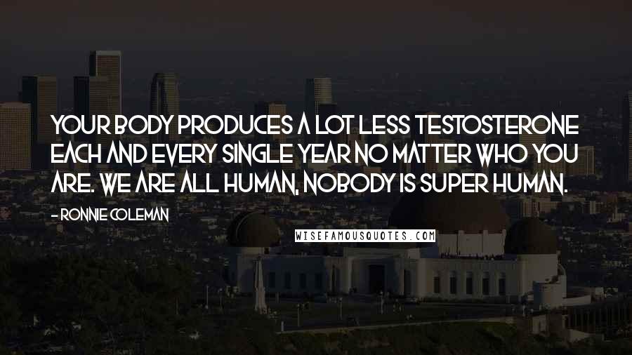 Ronnie Coleman Quotes: Your body produces a lot less testosterone each and every single year no matter who you are. We are all human, nobody is super human.
