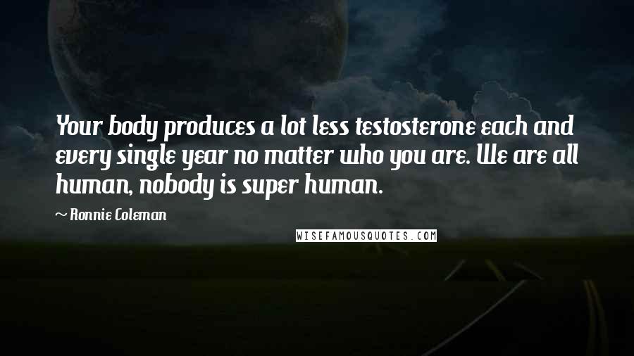 Ronnie Coleman Quotes: Your body produces a lot less testosterone each and every single year no matter who you are. We are all human, nobody is super human.