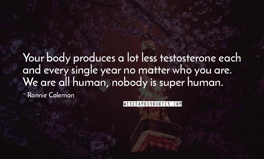 Ronnie Coleman Quotes: Your body produces a lot less testosterone each and every single year no matter who you are. We are all human, nobody is super human.