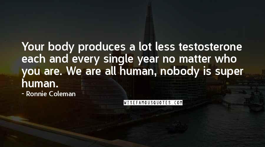 Ronnie Coleman Quotes: Your body produces a lot less testosterone each and every single year no matter who you are. We are all human, nobody is super human.