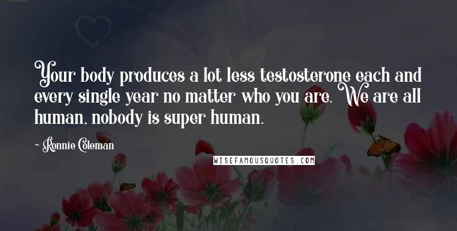 Ronnie Coleman Quotes: Your body produces a lot less testosterone each and every single year no matter who you are. We are all human, nobody is super human.