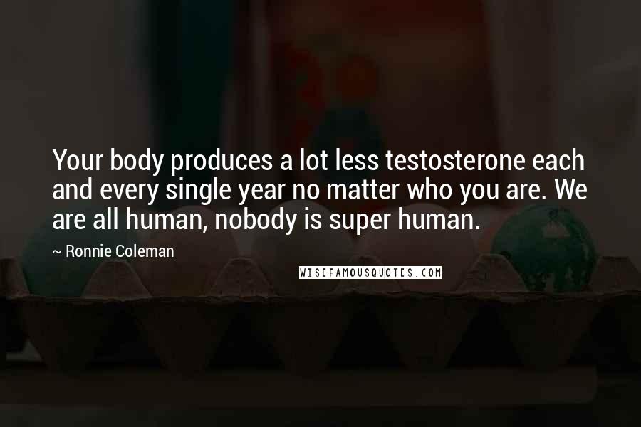 Ronnie Coleman Quotes: Your body produces a lot less testosterone each and every single year no matter who you are. We are all human, nobody is super human.