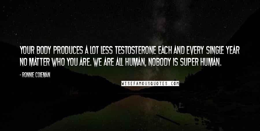 Ronnie Coleman Quotes: Your body produces a lot less testosterone each and every single year no matter who you are. We are all human, nobody is super human.