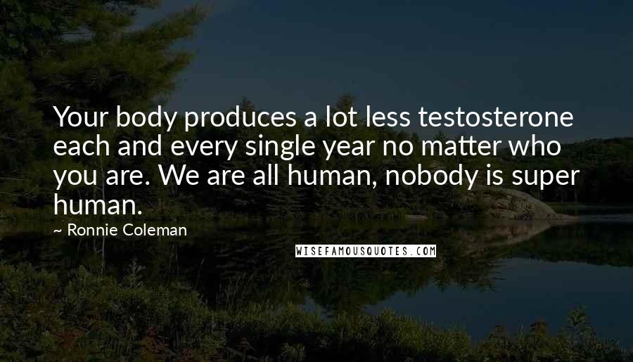 Ronnie Coleman Quotes: Your body produces a lot less testosterone each and every single year no matter who you are. We are all human, nobody is super human.