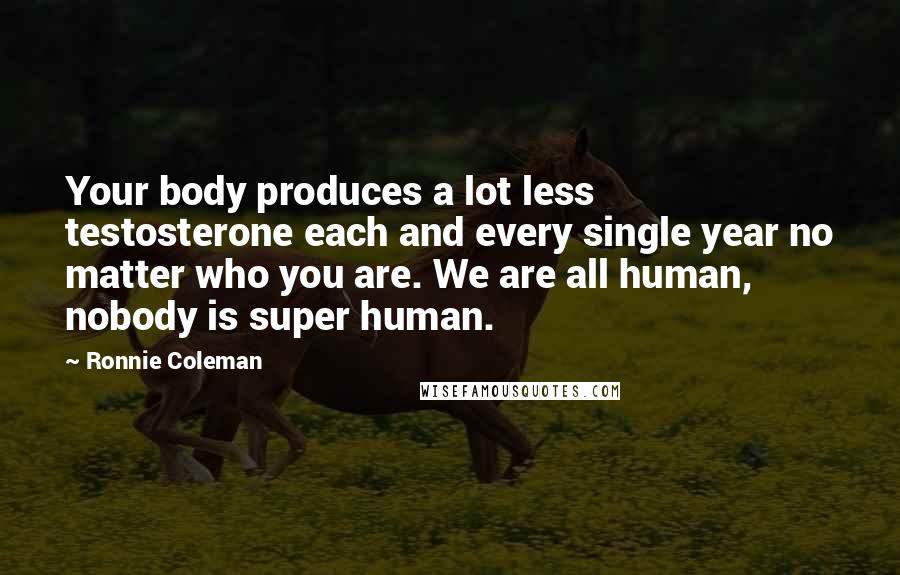 Ronnie Coleman Quotes: Your body produces a lot less testosterone each and every single year no matter who you are. We are all human, nobody is super human.